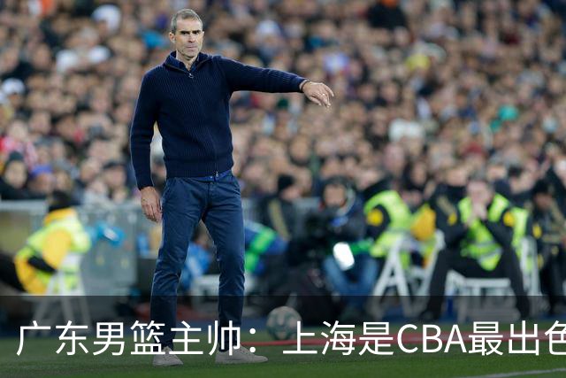 广东男篮主帅：上海是CBA最出色队伍之一，今晚是艰苦挑战