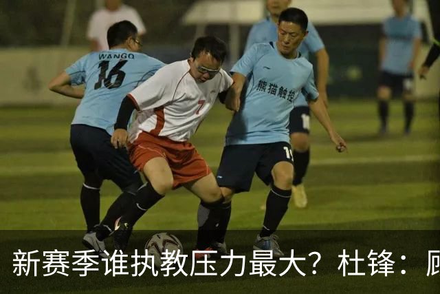 新赛季谁执教压力最大？杜锋：顾全的压力肯定是巨大 其次是李楠