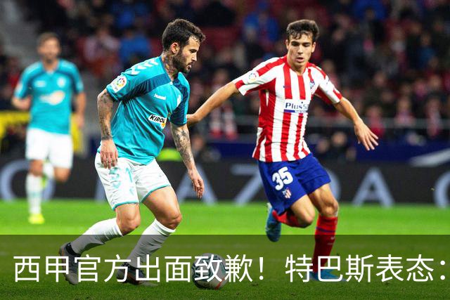 西甲官方出面致歉！特巴斯表态：不能让个人行为毁掉多年合作