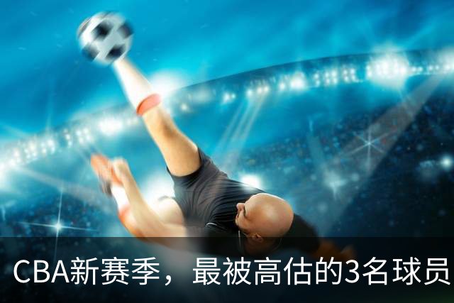 CBA新赛季，最被高估的3名球员